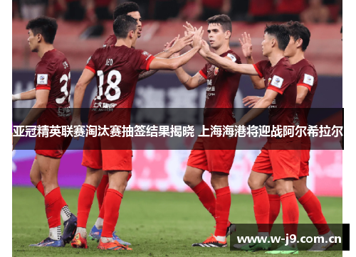 亚冠精英联赛淘汰赛抽签结果揭晓 上海海港将迎战阿尔希拉尔